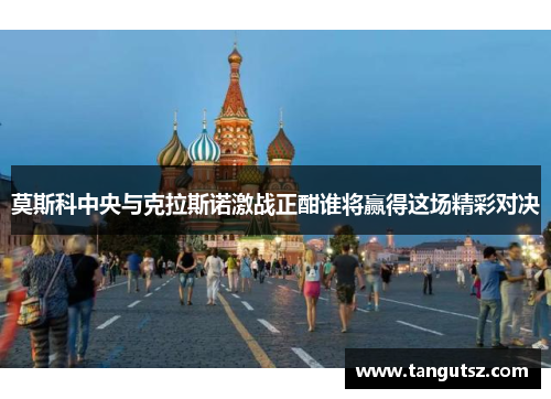 莫斯科中央与克拉斯诺激战正酣谁将赢得这场精彩对决
