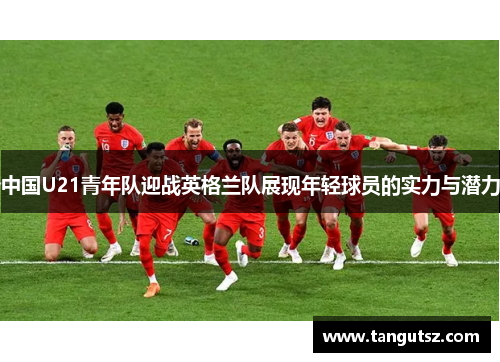 中国U21青年队迎战英格兰队展现年轻球员的实力与潜力